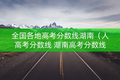 全国各地高考分数线湖南（人高考分数线 湖南高考分数线）