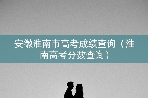 安徽淮南市高考成绩查询(淮南高考分数查询) 安徽淮南市高考成绩查询(淮南高考分数查询)