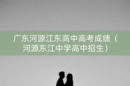 广东河源江东高中高考成绩（河源东江中学高中招生）