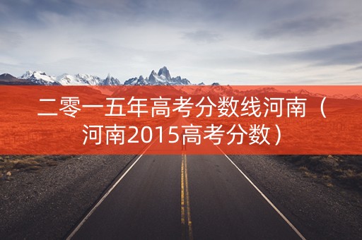 二零一五年高考分数线河南(河南2015高考分数) 二零一五年高考分数线河南(河南2015高考分数)