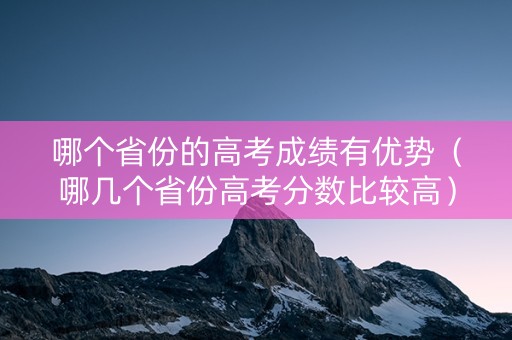 哪个省份的高考成绩有优势(哪几个省份高考分数比较高) 哪个省份的高考成绩有优势(哪几个省份高考分数比较高)