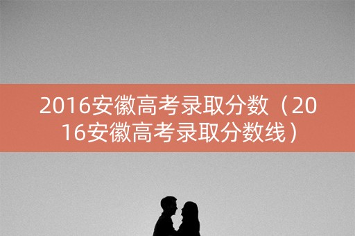 2016安徽高考录取分数（2016安徽高考录取分数线）