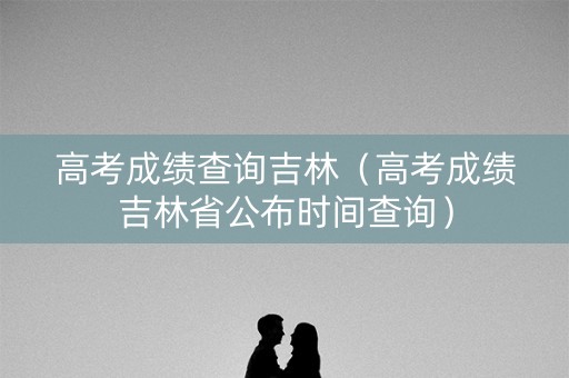 高考成绩查询吉林（高考成绩吉林省公布时间查询）