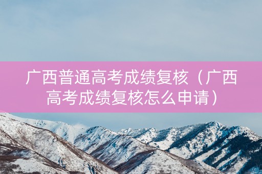 广西普通高考成绩复核（广西高考成绩复核怎么申请）