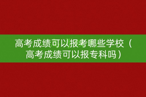高考成绩可以报考哪些学校（高考成绩可以报专科吗）
