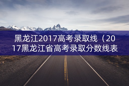 黑龙江2017高考录取线(2017黑龙江省高考录取分数线表) 黑龙江2017高考录取线(2017黑龙江省高考录取分数线表)