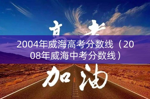 2004年威海高考分数线（2008年威海中考分数线）