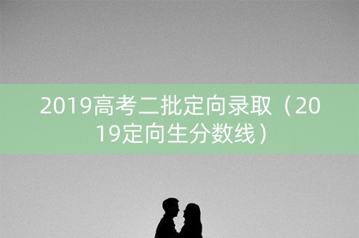 2019高考二批定向录取(2019定向生分数线) 2019高考二批定向录取(2019定向生分数线)