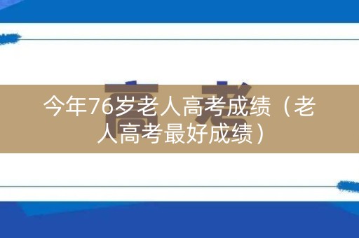今年76岁老人高考成绩(老人高考最好成绩) 今年76岁老人高考成绩(老人高考最好成绩)
