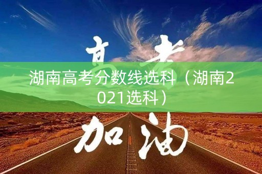 湖南高考分数线选科（湖南2021选科）