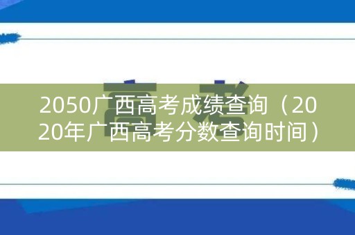 2050广西高考成绩查询(2020年广西高考分数查询时间) 2050广西高考成绩查询(2020年广西高考分数查询时间)