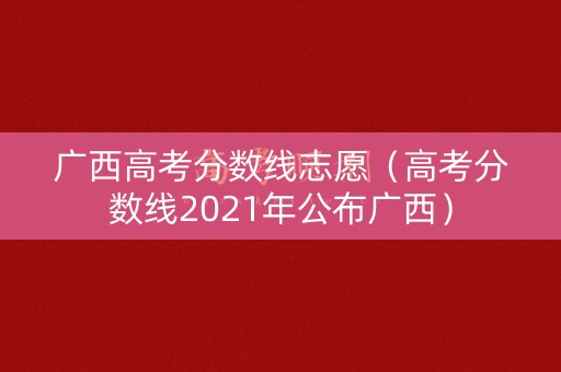 广西高考分数线志愿(高考分数线2021年公布广西) 广西高考分数线志愿(高考分数线2021年公布广西)