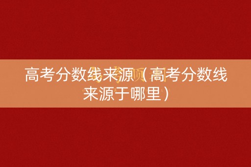 高考分数线来源（高考分数线来源于哪里）