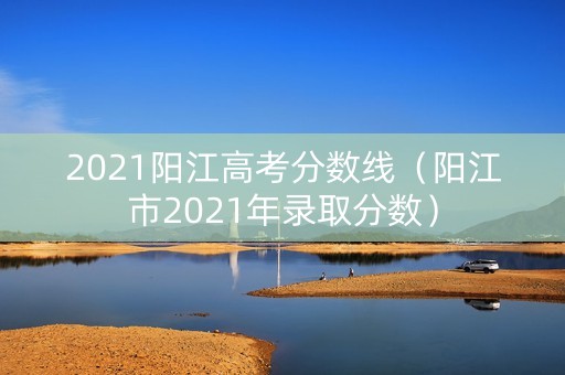 2021阳江高考分数线（阳江市2021年录取分数）