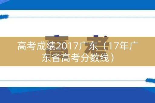 高考成绩2017广东（17年广东省高考分数线）