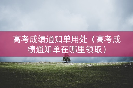 高考成绩通知单用处（高考成绩通知单在哪里领取）