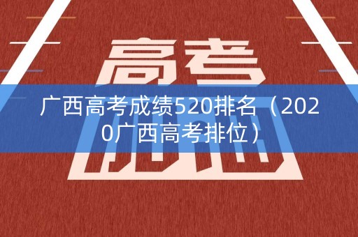 广西高考成绩520排名(2020广西高考排位) 广西高考成绩520排名(2020广西高考排位)