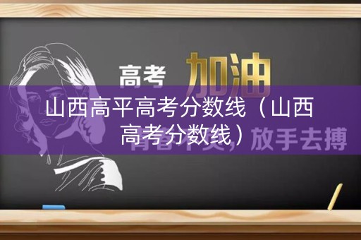 山西高平高考分数线(山西 高考分数线) 山西高平高考分数线(山西 高考分数线)