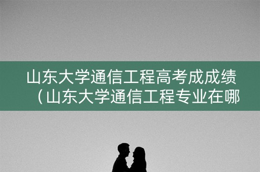 山东大学通信工程高考成成绩(山东大学通信工程专业在哪个校区) 山东大学通信工程高考成成绩(山东大学通信工程专业在哪个校区)