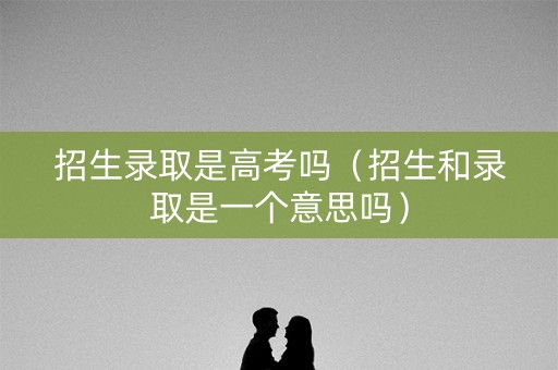 招生录取是高考吗（招生和录取是一个意思吗）