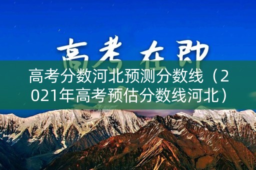高考分数河北预测分数线（2021年高考预估分数线河北）