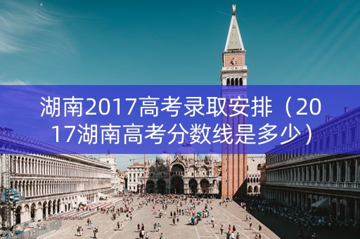 湖南2017高考录取安排（2017湖南高考分数线是多少）
