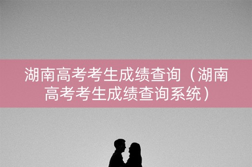 湖南高考考生成绩查询（湖南高考考生成绩查询系统）