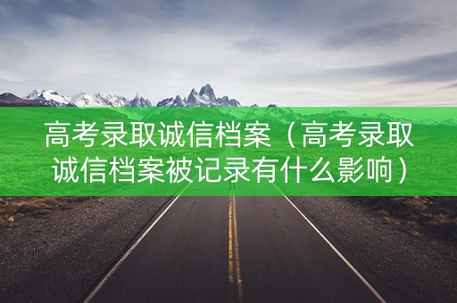 高考录取诚信档案（高考录取诚信档案被记录有什么影响）