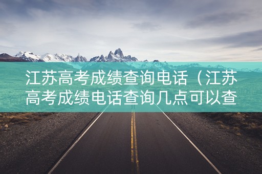 江苏高考成绩查询电话（江苏高考成绩电话查询几点可以查）