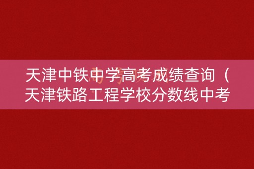 天津中铁中学高考成绩查询（天津铁路工程学校分数线中考）