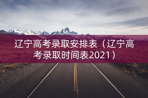 辽宁高考录取安排表(辽宁高考录取时间表2021) 辽宁高考录取安排表(辽宁高考录取时间表2021)