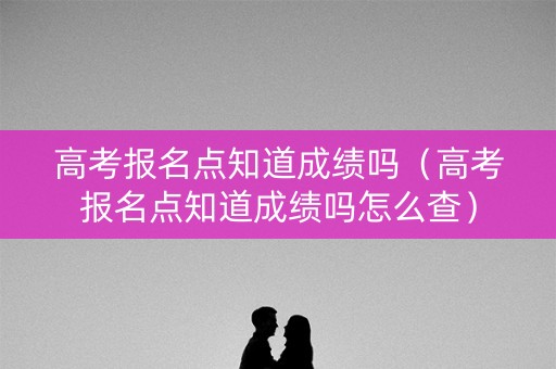 高考报名点知道成绩吗(高考报名点知道成绩吗怎么查) 高考报名点知道成绩吗(高考报名点知道成绩吗怎么查)