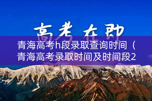 青海高考h段录取查询时间（青海高考录取时间及时间段2021）