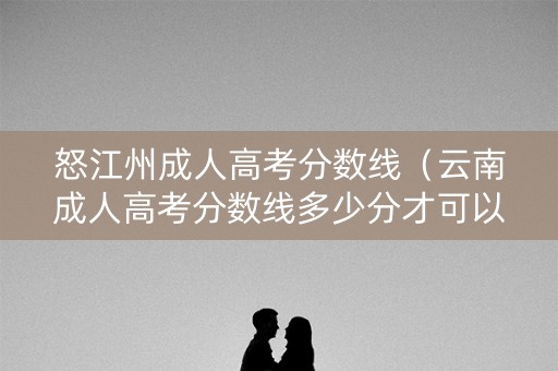 怒江州成人高考分数线(云南成人高考分数线多少分才可以读) 怒江州成人高考分数线(云南成人高考分数线多少分才可以读)