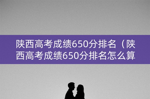陕西高考成绩650分排名(陕西高考成绩650分排名怎么算) 陕西高考成绩650分排名(陕西高考成绩650分排名怎么算)