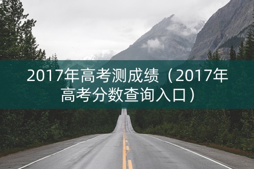 2017年高考测成绩(2017年高考分数查询入口) 2017年高考测成绩(2017年高考分数查询入口)