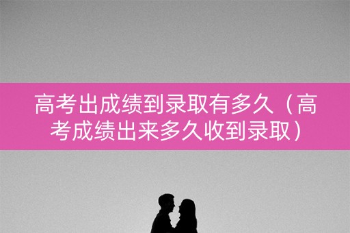 高考出成绩到录取有多久（高考成绩出来多久收到录取）