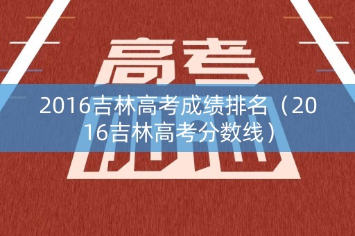 2016吉林高考成绩排名(2016吉林高考分数线) 2016吉林高考成绩排名(2016吉林高考分数线)