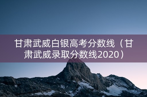 甘肃武威白银高考分数线（甘肃武威录取分数线2020）