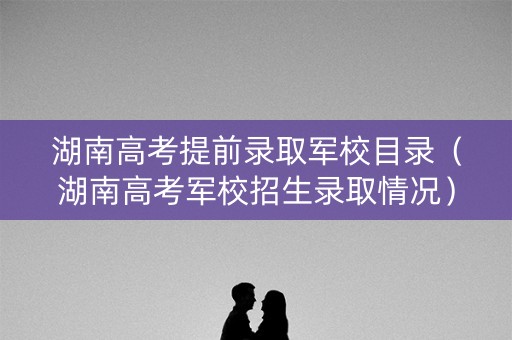 湖南高考提前录取军校目录（湖南高考军校招生录取情况）