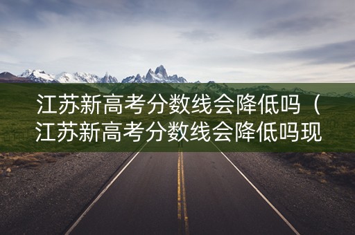 江苏新高考分数线会降低吗（江苏新高考分数线会降低吗现在）