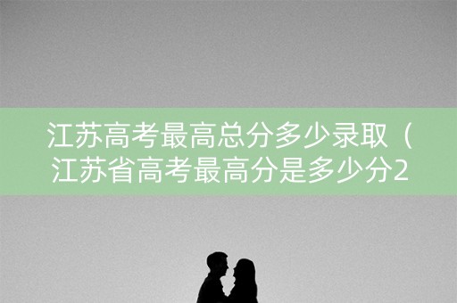 江苏高考最高总分多少录取（江苏省高考最高分是多少分2020）