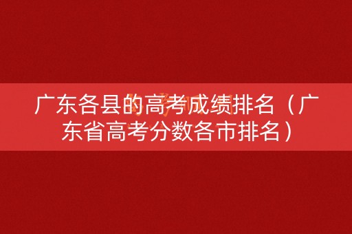 广东各县的高考成绩排名(广东省高考分数各市排名) 广东各县的高考成绩排名(广东省高考分数各市排名)