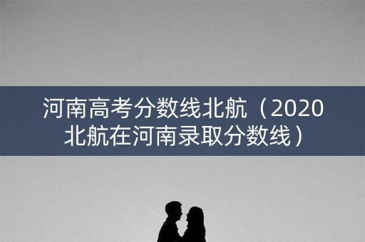 河南高考分数线北航(2020北航在河南录取分数线) 河南高考分数线北航(2020北航在河南录取分数线)