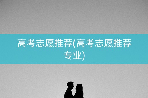 高考志愿推荐(高考志愿推荐专业) 高考志愿推荐(高考志愿推荐专业)
