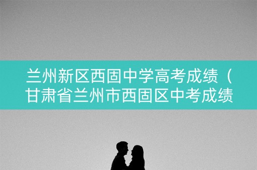 兰州新区西固中学高考成绩(甘肃省兰州市西固区中考成绩) 兰州新区西固中学高考成绩(甘肃省兰州市西固区中考成绩)