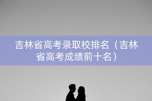 吉林省高考录取校排名(吉林省高考成绩前十名) 吉林省高考录取校排名(吉林省高考成绩前十名)