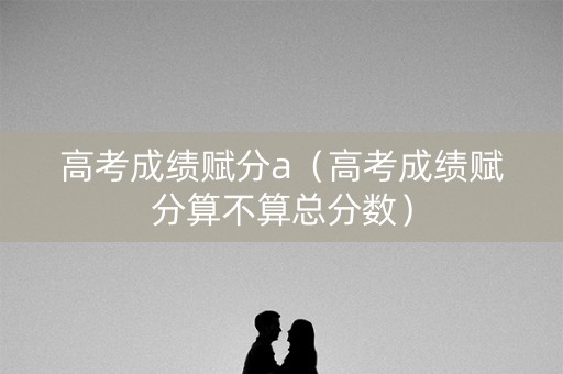 高考成绩赋分a（高考成绩赋分算不算总分数）