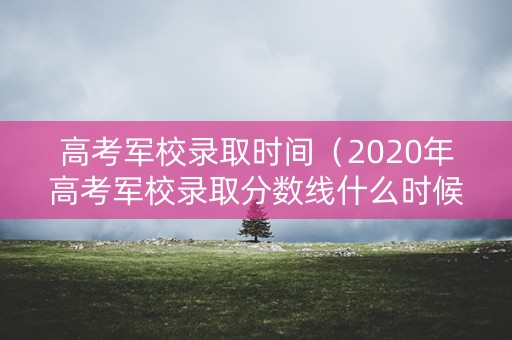 高考军校录取时间(2020年高考军校录取分数线什么时候出) 高考军校录取时间(2020年高考军校录取分数线什么时候出)