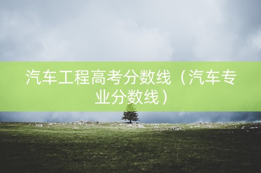 汽车工程高考分数线(汽车专业分数线) 汽车工程高考分数线(汽车专业分数线)